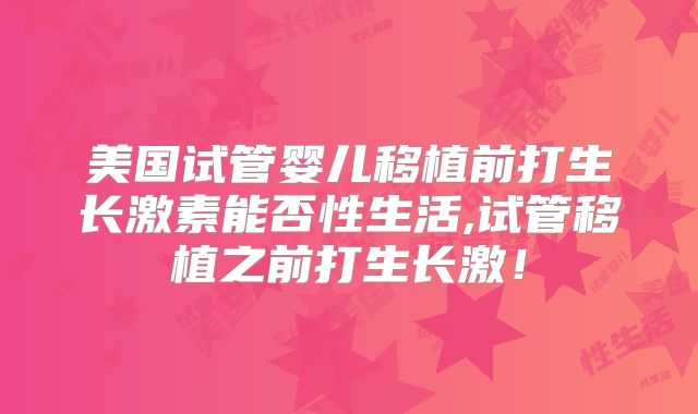 美国试管婴儿移植前打生长激素能否性生活,试管移植之前打生长激！