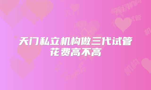 天门私立机构做三代试管花费高不高