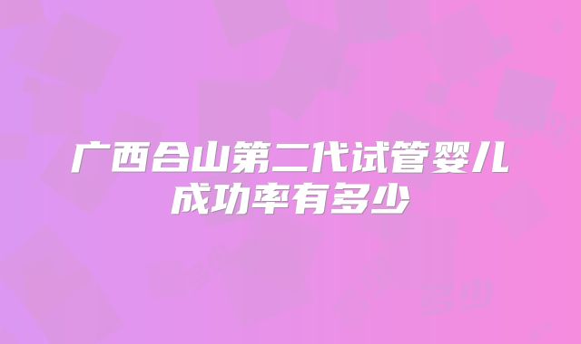 广西合山第二代试管婴儿成功率有多少