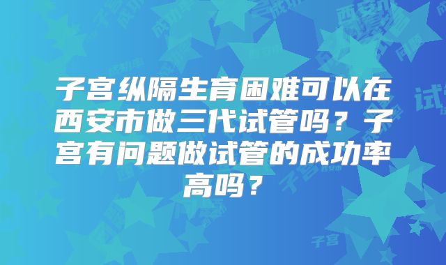 子宫纵隔生育困难可以在西安市做三代试管吗?子宫有问题做试管的成功率高吗?