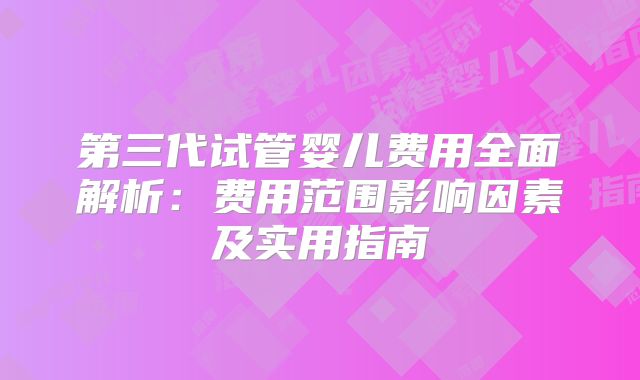 第三代试管婴儿费用全面解析:费用范围影响因素及实用指南