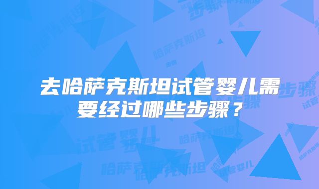 去哈萨克斯坦试管婴儿需要经过哪些步骤?
