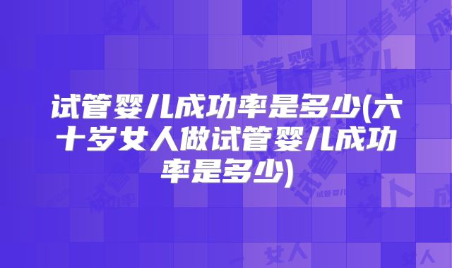 试管婴儿成功率是多少(六十岁女人做试管婴儿成功率是多少)