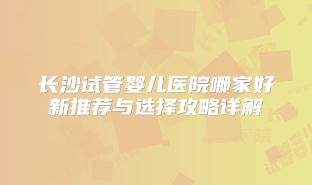 长沙试管婴儿医院哪家好新推荐与选择攻略详解