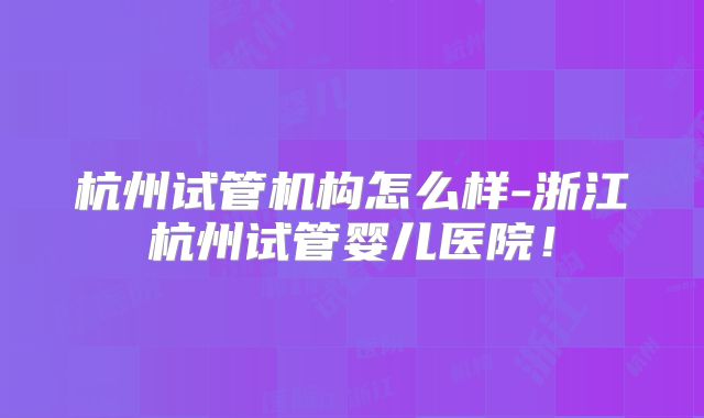 杭州试管机构怎么样-浙江杭州试管婴儿医院！