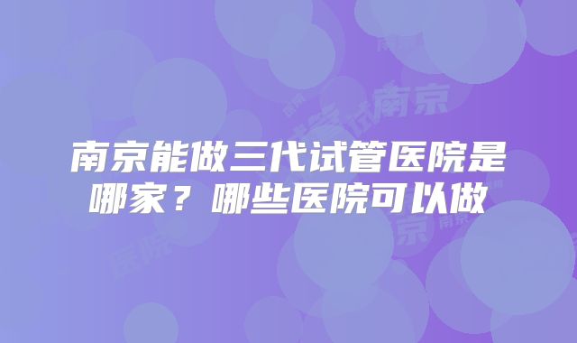 南京能做三代试管医院是哪家？哪些医院可以做