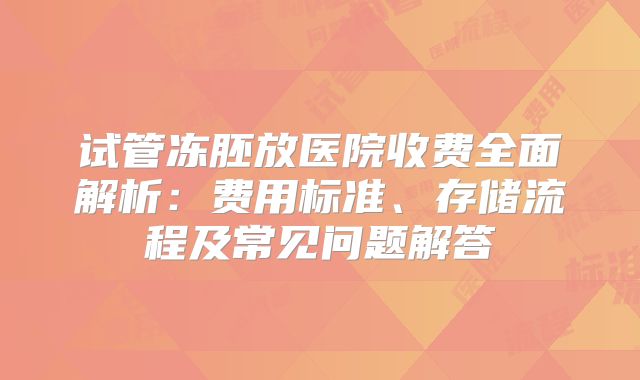 试管冻胚放医院收费全面解析:费用标准、存储流程及常见问题解答