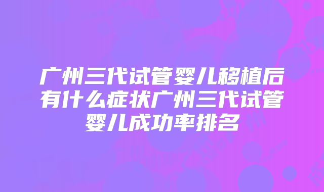 广州三代试管婴儿移植后有什么症状广州三代试管婴儿成功率排名