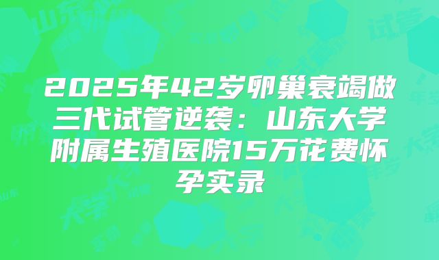 2025年42岁卵巢衰竭做三代试管逆袭：山东大学附属生殖医院15万花费怀孕实录