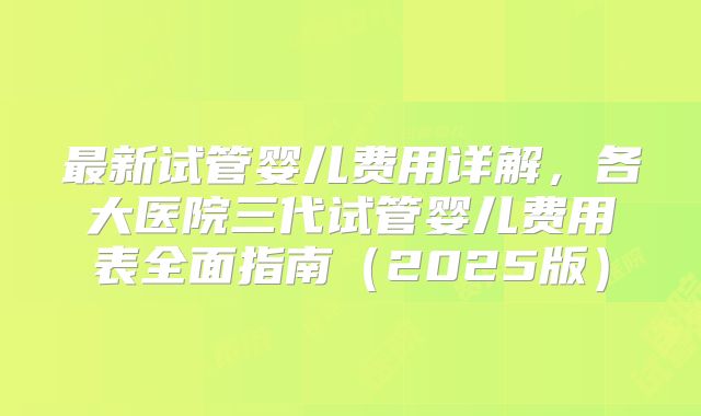 最新试管婴儿费用详解，各大医院三代试管婴儿费用表全面指南（2025版）