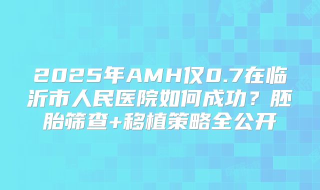 2025年AMH仅0.7在临沂市人民医院如何成功？胚胎筛查+移植策略全公开