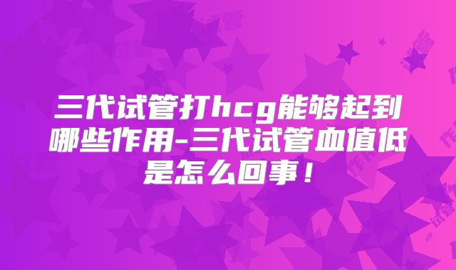 三代试管打hcg能够起到哪些作用-三代试管血值低是怎么回事！