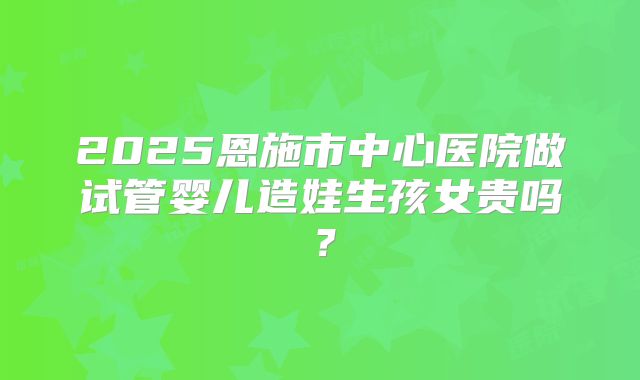 2025恩施市中心医院做试管婴儿造娃生孩女贵吗？