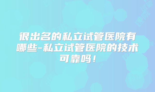 很出名的私立试管医院有哪些-私立试管医院的技术可靠吗!