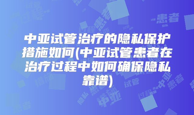 中亚试管治疗的隐私保护措施如何(中亚试管患者在治疗过程中如何确保隐私靠谱)