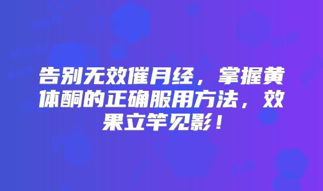 告别无效催月经，掌握黄体酮的正确服用方法，效果立竿见影！