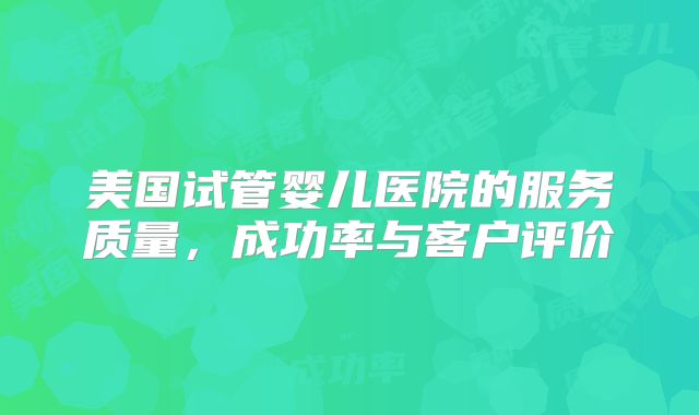美国试管婴儿医院的服务质量,成功率与客户评价
