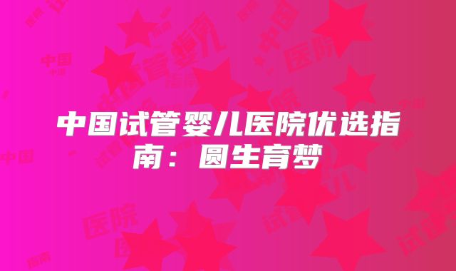 中国试管婴儿医院优选指南:圆生育梦