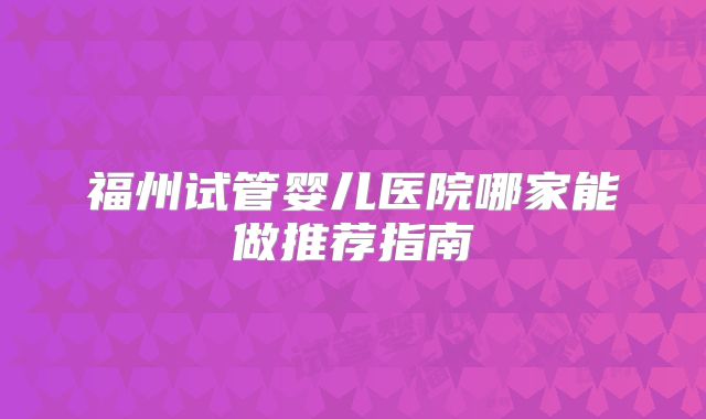福州试管婴儿医院哪家能做推荐指南