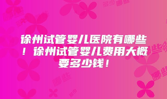 徐州试管婴儿医院有哪些!徐州试管婴儿费用大概要多少钱!