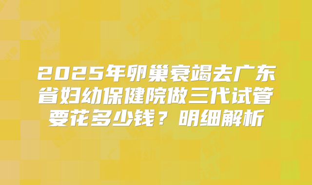 2025年卵巢衰竭去广东省妇幼保健院做三代试管要花多少钱?明细解析