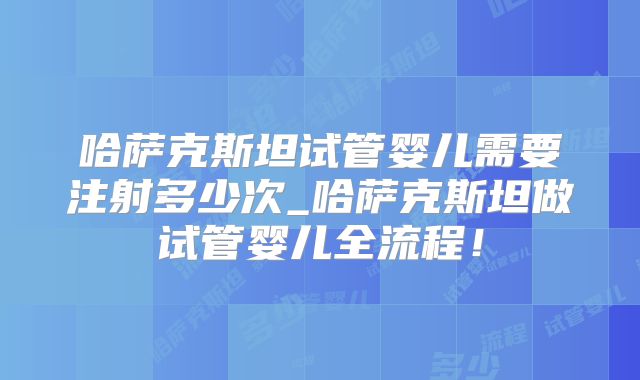 哈萨克斯坦试管婴儿需要注射多少次_哈萨克斯坦做试管婴儿全流程!