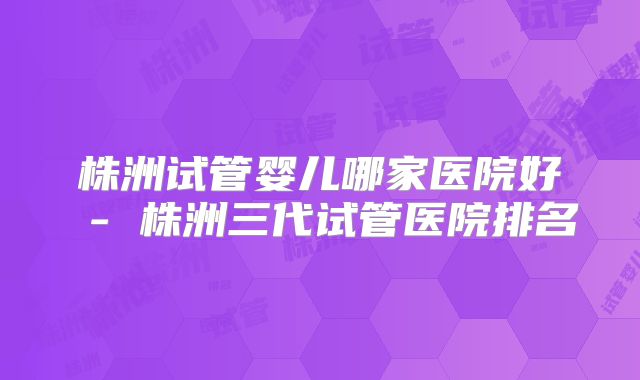 株洲试管婴儿哪家医院好 - 株洲三代试管医院排名