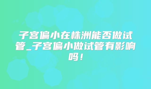 子宫偏小在株洲能否做试管_子宫偏小做试管有影响吗!