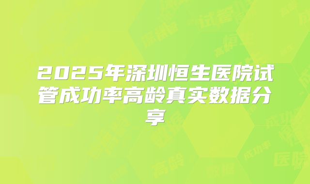 2025年深圳恒生医院试管成功率高龄真实数据分享