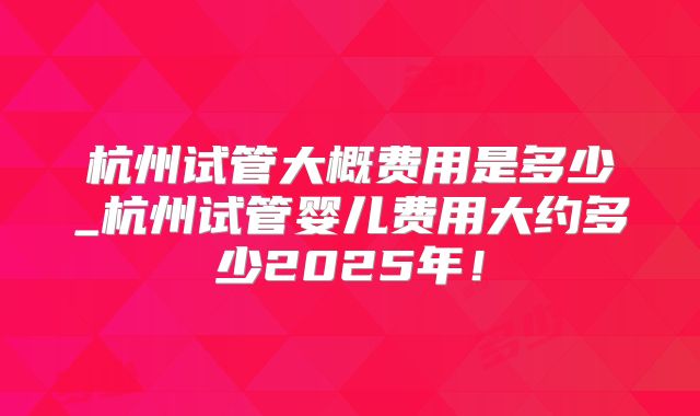 杭州试管大概费用是多少_杭州试管婴儿费用大约多少2025年!