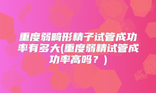 重度弱畸形精子试管成功率有多大(重度弱精试管成功率高吗?)