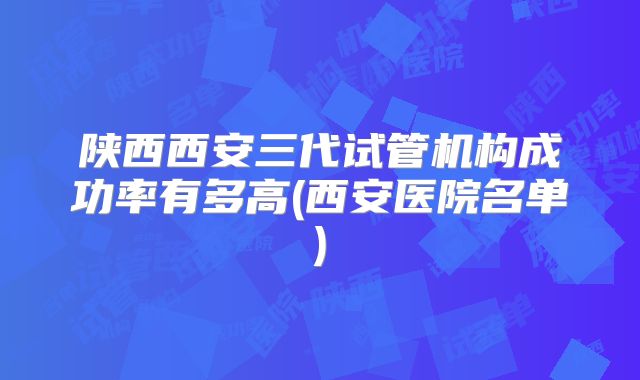 陕西西安三代试管机构成功率有多高(西安医院名单)