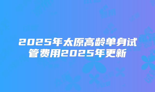 2025年太原高龄单身试管费用2025年更新