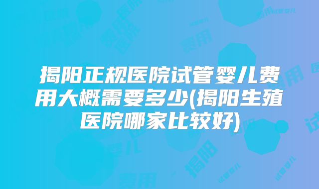 揭阳正规医院试管婴儿费用大概需要多少(揭阳生殖医院哪家比较好)