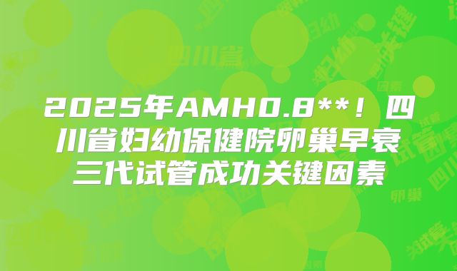 2025年AMH0.8**!四川省妇幼保健院卵巢早衰三代试管成功关键因素