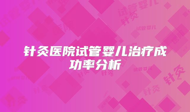 针灸医院试管婴儿治疗成功率分析