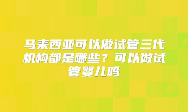 马来西亚可以做试管三代机构都是哪些?可以做试管婴儿吗