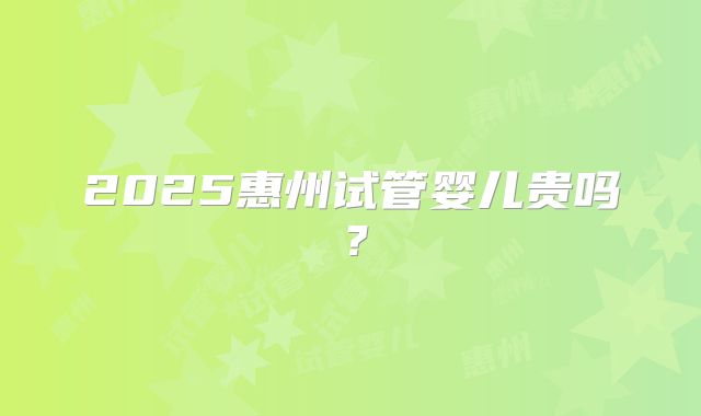 2025惠州试管婴儿贵吗?