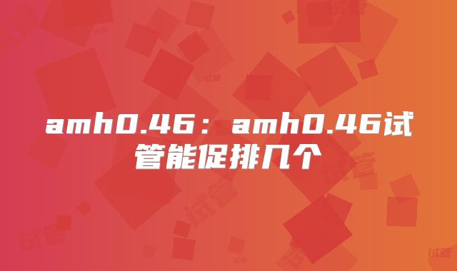 amh0.46：amh0.46试管能促排几个