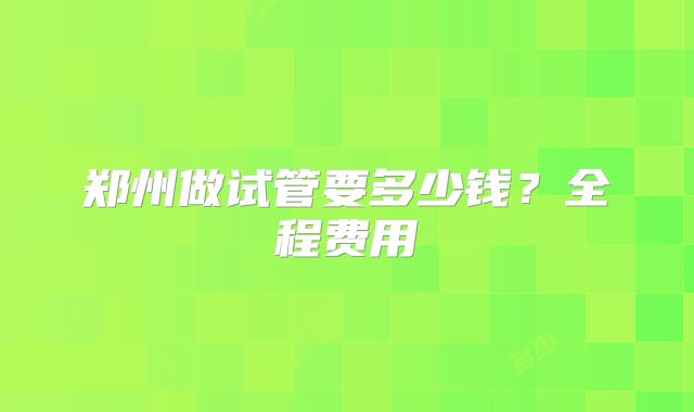 郑州做试管要多少钱?全程费用