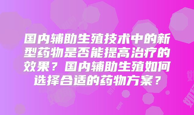 国内辅助生殖技术中的新型药物是否能提高治疗的效果?国内辅助生殖如何选择合适的药物方案?
