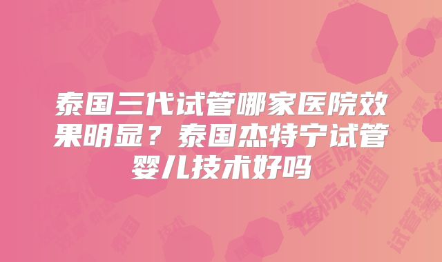 泰国三代试管哪家医院效果明显？泰国杰特宁试管婴儿技术好吗