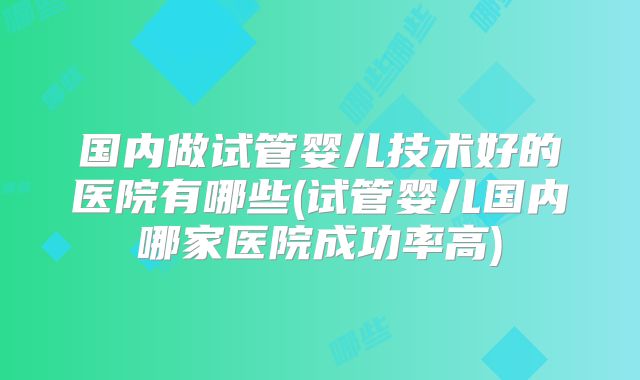 国内做试管婴儿技术好的医院有哪些(试管婴儿国内哪家医院成功率高)