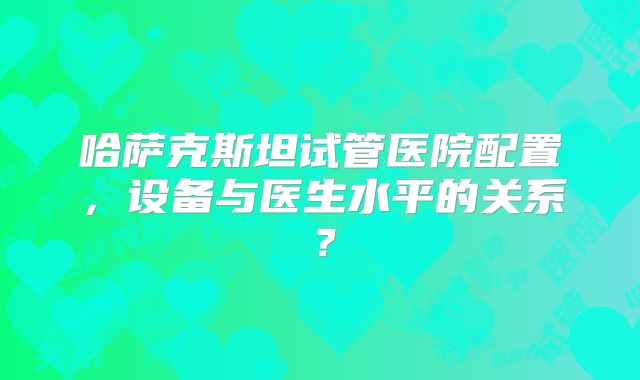 哈萨克斯坦试管医院配置,设备与医生水平的关系?