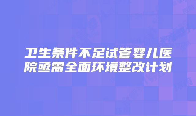 卫生条件不足试管婴儿医院亟需全面环境整改计划