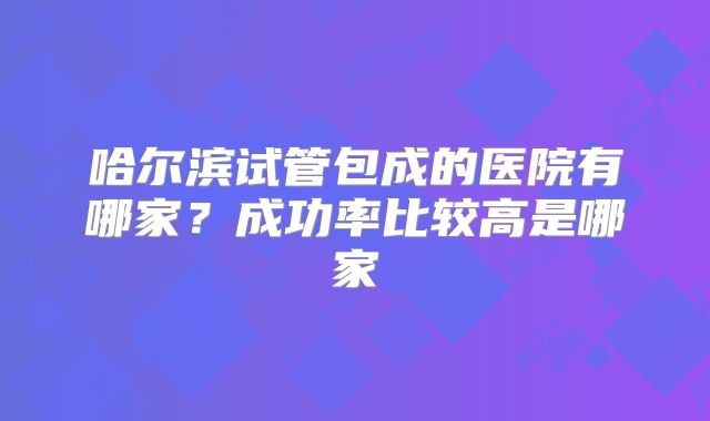 哈尔滨试管包成的医院有哪家?成功率比较高是哪家