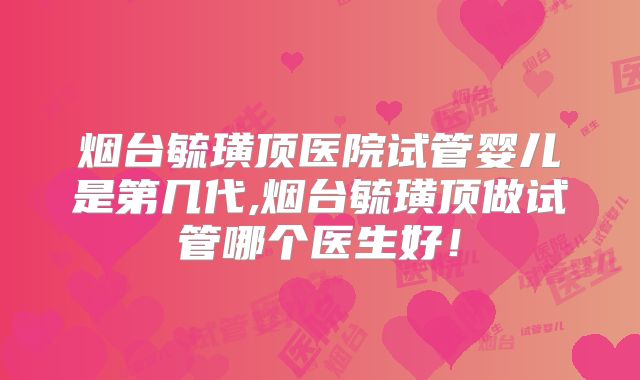 烟台毓璜顶医院试管婴儿是第几代,烟台毓璜顶做试管哪个医生好！