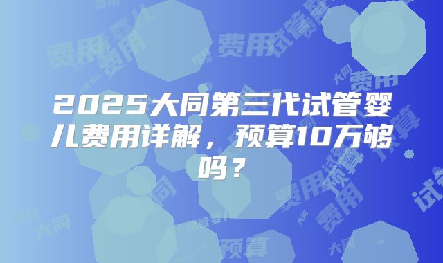 2025大同第三代试管婴儿费用详解，预算10万够吗？