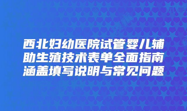 西北妇幼医院试管婴儿辅助生殖技术表单全面指南涵盖填写说明与常见问题