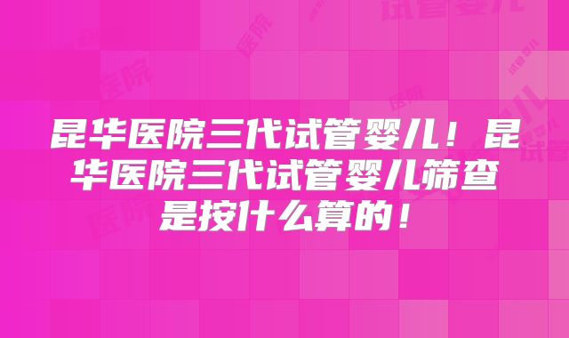 昆华医院三代试管婴儿!昆华医院三代试管婴儿筛查是按什么算的!